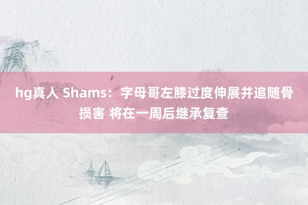 hg真人 Shams：字母哥左膝过度伸展并追随骨损害 将在一周后继承复查