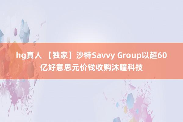 hg真人 【独家】沙特Savvy Group以超60亿好意思元价钱收购沐瞳科技