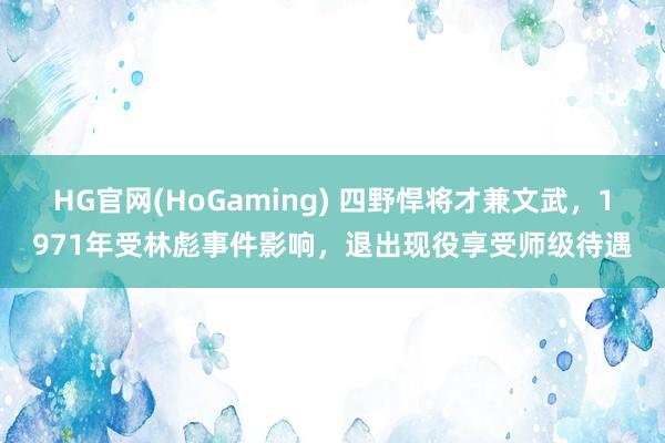 HG官网(HoGaming) 四野悍将才兼文武，1971年受林彪事件影响，退出现役享受师级待遇