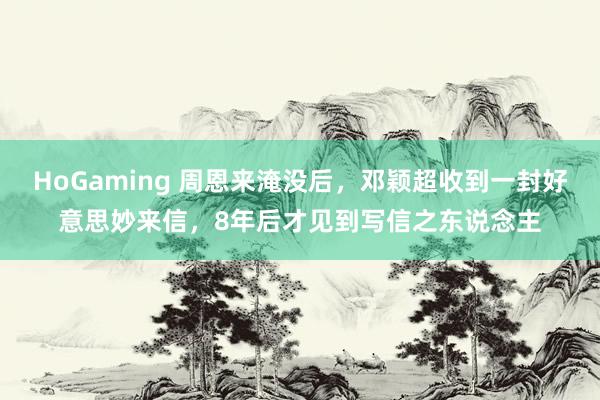 HoGaming 周恩来淹没后，邓颖超收到一封好意思妙来信，8年后才见到写信之东说念主