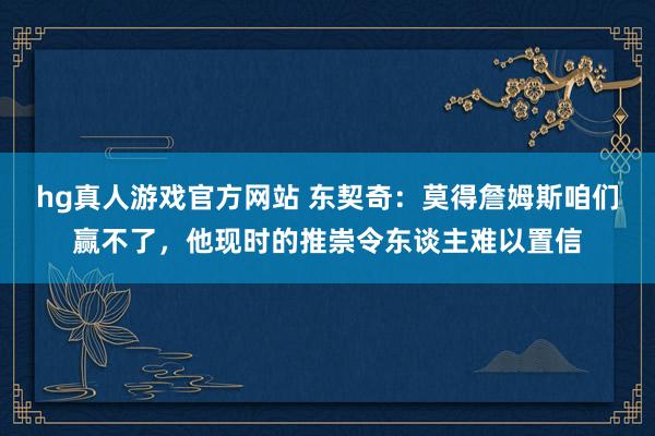 hg真人游戏官方网站 东契奇：莫得詹姆斯咱们赢不了，他现时的推崇令东谈主难以置信