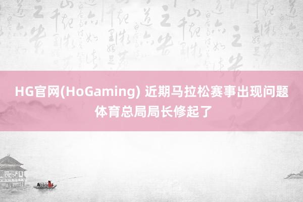 HG官网(HoGaming) 近期马拉松赛事出现问题 体育总局局长修起了