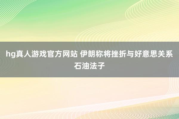 hg真人游戏官方网站 伊朗称将挫折与好意思关系石油法子