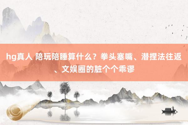 hg真人 陪玩陪睡算什么？拳头塞嘴、潜捏法往返、文娱圈的脏个个乖谬