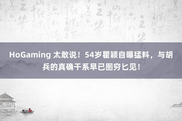 HoGaming 太敢说！54岁瞿颖自曝猛料，与胡兵的真确干系早已图穷匕见！