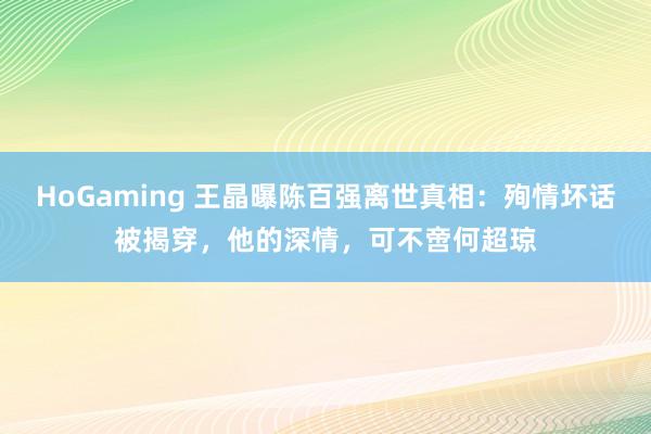 HoGaming 王晶曝陈百强离世真相：殉情坏话被揭穿，他的深情，可不啻何超琼