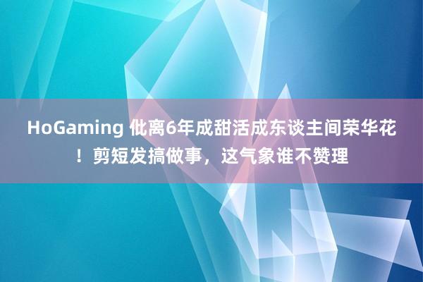 HoGaming 仳离6年成甜活成东谈主间荣华花！剪短发搞做事，这气象谁不赞理