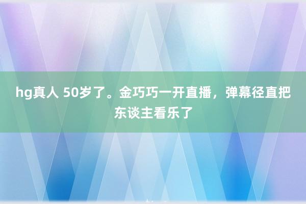 hg真人 50岁了。金巧巧一开直播，弹幕径直把东谈主看乐了