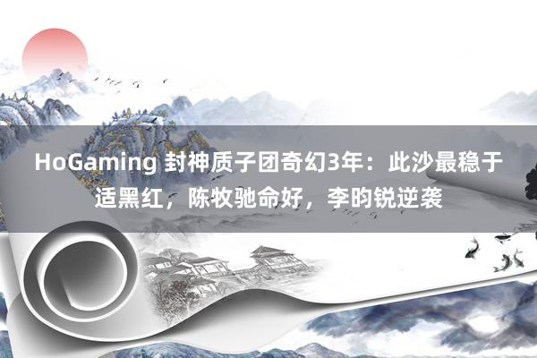 HoGaming 封神质子团奇幻3年：此沙最稳于适黑红，陈牧驰命好，李昀锐逆袭