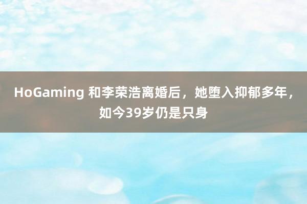 HoGaming 和李荣浩离婚后，她堕入抑郁多年，如今39岁仍是只身