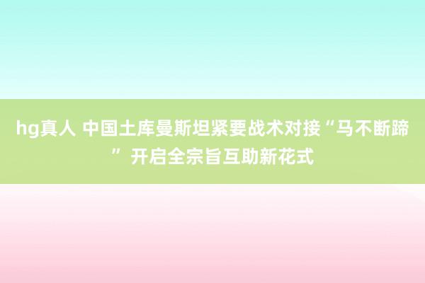 hg真人 中国土库曼斯坦紧要战术对接“马不断蹄” 开启全宗旨互助新花式