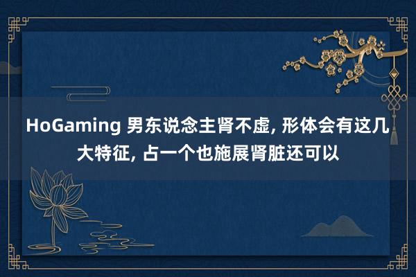 HoGaming 男东说念主肾不虚， 形体会有这几大特征， 占一个也施展肾脏还可以
