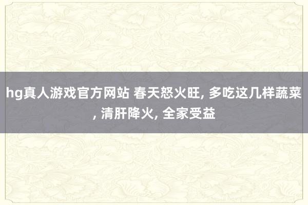 hg真人游戏官方网站 春天怒火旺， 多吃这几样蔬菜， 清肝降火， 全家受益