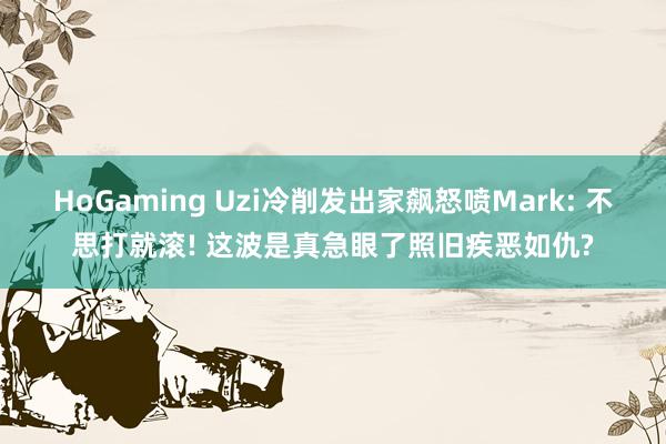 HoGaming Uzi冷削发出家飙怒喷Mark: 不思打就滚! 这波是真急眼了照旧疾恶如仇?