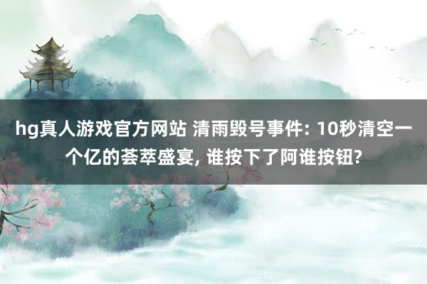 hg真人游戏官方网站 清雨毁号事件: 10秒清空一个亿的荟萃盛宴， 谁按下了阿谁按钮?