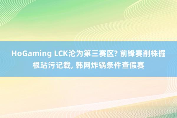 HoGaming LCK沦为第三赛区? 前锋赛削株掘根玷污记载， 韩网炸锅条件查假赛