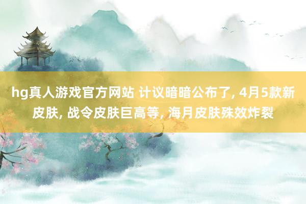 hg真人游戏官方网站 计议暗暗公布了， 4月5款新皮肤， 战令皮肤巨高等， 海月皮肤殊效炸裂