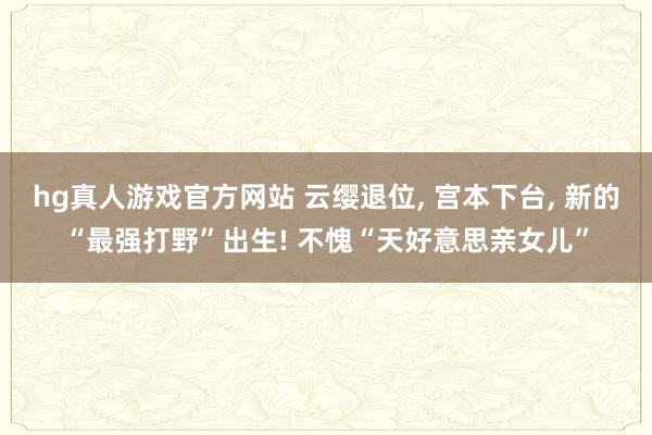 hg真人游戏官方网站 云缨退位， 宫本下台， 新的“最强打野”出生! 不愧“天好意思亲女儿”