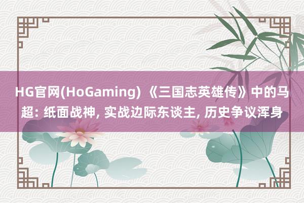 HG官网(HoGaming) 《三国志英雄传》中的马超: 纸面战神， 实战边际东谈主， 历史争议浑身
