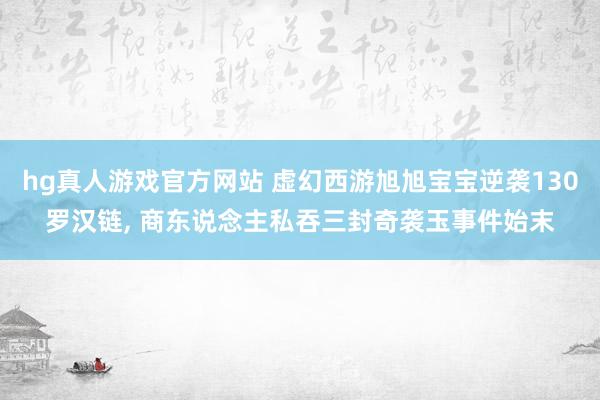hg真人游戏官方网站 虚幻西游旭旭宝宝逆袭130罗汉链， 商东说念主私吞三封奇袭玉事件始末