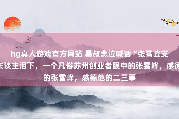 hg真人游戏官方网站 暴叔悲泣喊话“张雪峰支棱起来”催东谈主泪下，一个凡俗苏州创业者眼中的张雪峰，感德他的二三事