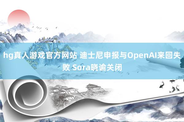 hg真人游戏官方网站 迪士尼申报与OpenAI来回失败 Sora晓谕关闭