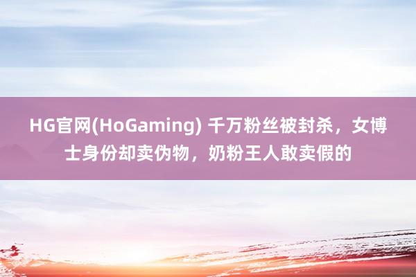 HG官网(HoGaming) 千万粉丝被封杀，女博士身份却卖伪物，奶粉王人敢卖假的