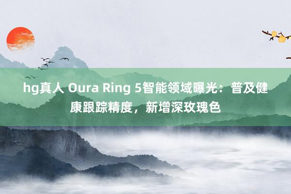 hg真人 Oura Ring 5智能领域曝光：普及健康跟踪精度，新增深玫瑰色