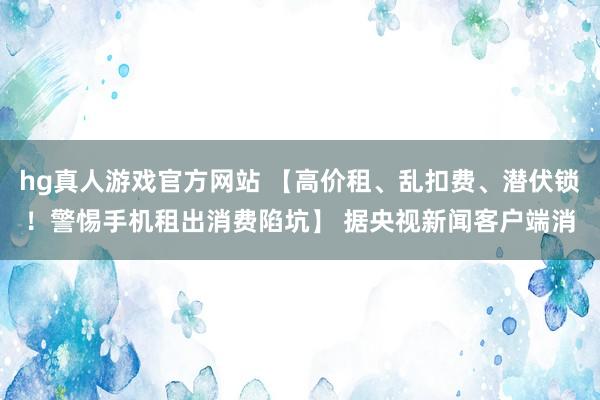 hg真人游戏官方网站 【高价租、乱扣费、潜伏锁！警惕手机租出消费陷坑】 据央视新闻客户端消