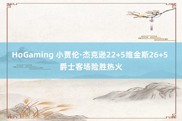 HoGaming 小贾伦·杰克逊22+5维金斯26+5 爵士客场险胜热火