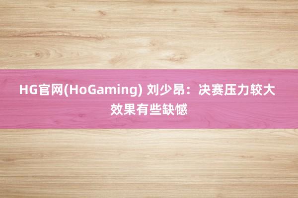 HG官网(HoGaming) 刘少昂：决赛压力较大 效果有些缺憾