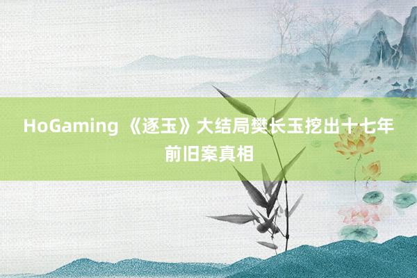 HoGaming 《逐玉》大结局樊长玉挖出十七年前旧案真相