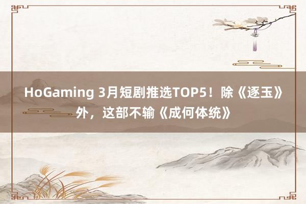 HoGaming 3月短剧推选TOP5！除《逐玉》外，这部不输《成何体统》