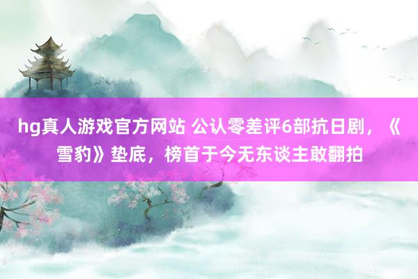 hg真人游戏官方网站 公认零差评6部抗日剧，《雪豹》垫底，榜首于今无东谈主敢翻拍