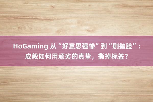 HoGaming 从“好意思强惨”到“剧抛脸”:成毅如何用顽劣的真挚,撕掉标签?