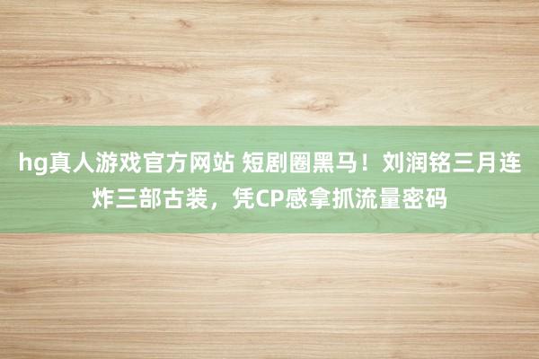 hg真人游戏官方网站 短剧圈黑马！刘润铭三月连炸三部古装，凭CP感拿抓流量密码