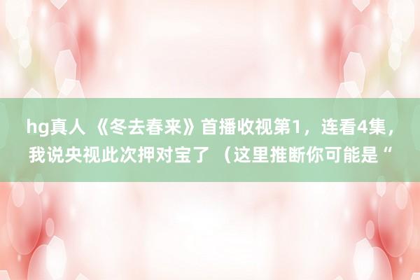 hg真人 《冬去春来》首播收视第1，连看4集，我说央视此次押对宝了 （这里推断你可能是“