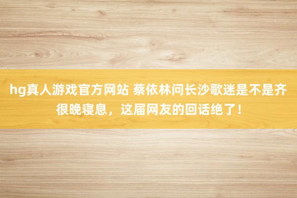 hg真人游戏官方网站 蔡依林问长沙歌迷是不是齐很晚寝息，这届网友的回话绝了！