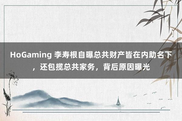 HoGaming 李寿根自曝总共财产皆在内助名下，还包揽总共家务，背后原因曝光