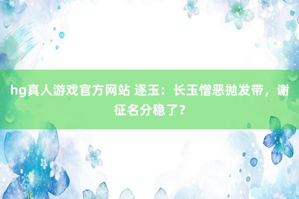 hg真人游戏官方网站 逐玉：长玉憎恶抛发带，谢征名分稳了？