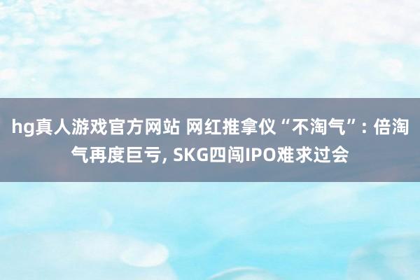 hg真人游戏官方网站 网红推拿仪“不淘气”: 倍淘气再度巨亏， SKG四闯IPO难求过会