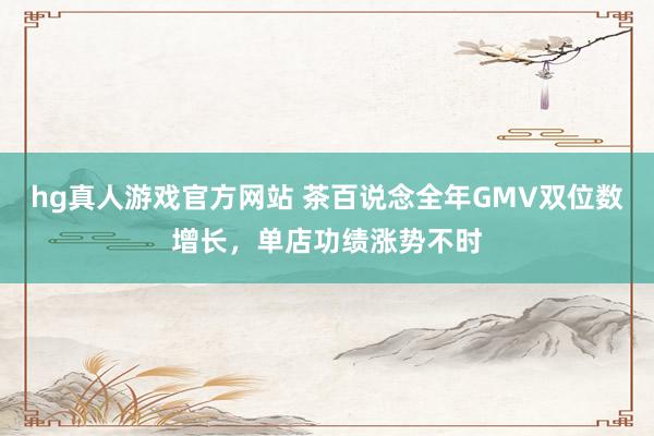 hg真人游戏官方网站 茶百说念全年GMV双位数增长，单店功绩涨势不时