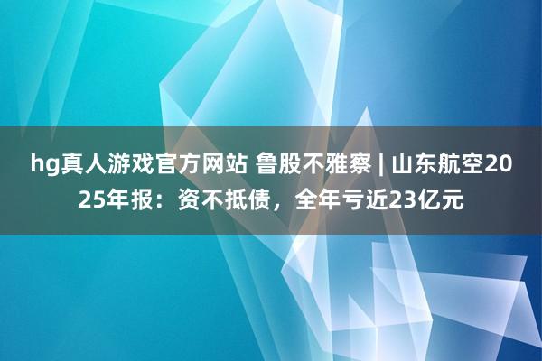 hg真人游戏官方网站 鲁股不雅察 | 山东航空2025年报：资不抵债，全年亏近23亿元