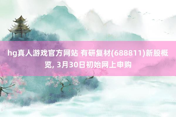hg真人游戏官方网站 有研复材(688811)新股概览， 3月30日初始网上申购