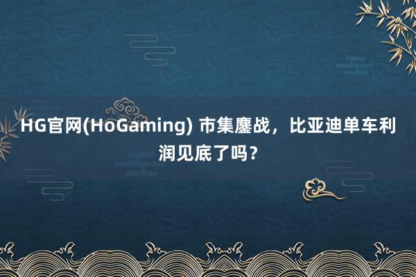 HG官网(HoGaming) 市集鏖战，比亚迪单车利润见底了吗？