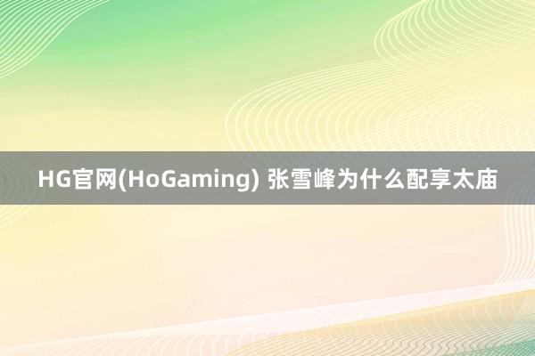 HG官网(HoGaming) 张雪峰为什么配享太庙