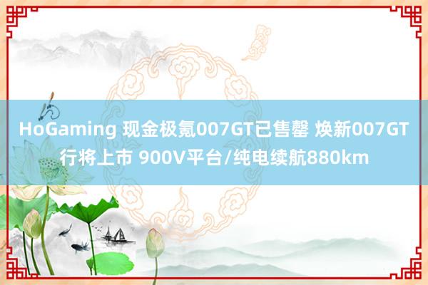 HoGaming 现金极氪007GT已售罄 焕新007GT行将上市 900V平台/纯电续航880km