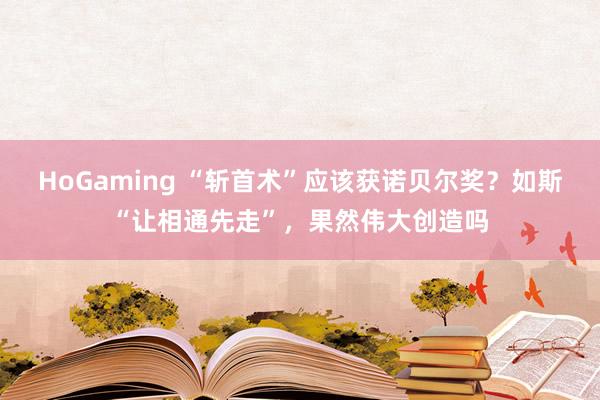 HoGaming “斩首术”应该获诺贝尔奖？如斯“让相通先走”，果然伟大创造吗