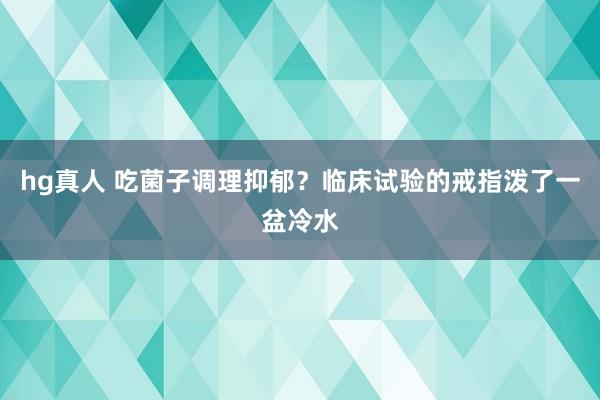 hg真人 吃菌子调理抑郁？临床试验的戒指泼了一盆冷水