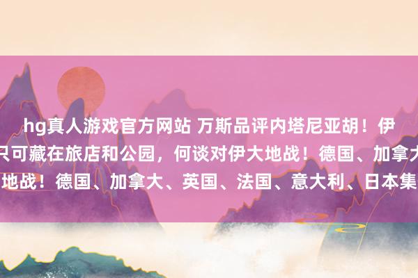 hg真人游戏官方网站 万斯品评内塔尼亚胡！伊朗议长：好意思军士兵只可藏在旅店和公园，何谈对伊大地战！德国、加拿大、英国、法国、意大利、日本集体敕令